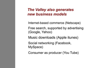 The Valley also generates
new business models

Internet-based commerce (Netscape)
Free search, supported by advertising
(Google, Yahoo)
Music downloads (Apple itunes)
Social networking (Facebook,
MySpace)
Consumer as producer (You Tube)
 