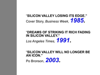 “SILICON VALLEY LOSING ITS EDGE.”
Cover Story, Business Week,   1985.
“DREAMS OF STRIKING IT RICH FADING
IN SILICON VALLEY.”
Los Angeles Times,   1991.
“SILICON VALLEY WILL NO LONGER BE
AN ICON.”
Po Bronson,   2003.
 