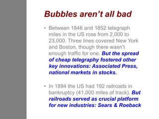 Bubbles aren’t all bad
• Between 1846 and 1852 telegraph
  miles in the US rose from 2,000 to
  23,000. Three lines covered New York
  and Boston, though there wasn’t
  enough traffic for one. But the spread
  of cheap telegraphy fostered other
  key innovations: Associated Press,
  national markets in stocks.

• In 1894 the US had 192 railroads in
  bankruptcy (41,000 miles of track). But
  railroads served as crucial platform
  for new industries: Sears & Roeback
 