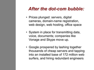 After the dot-com bubble:
• Prices plunged: servers, digital
  cameras, domain-name registration,
  web design, web hosting, office space

• System in place for transmitting data,
  voice, documents; companies like
  Vonage and Skype move up.

• Google prospered by lashing together
  thousands of cheap servers and tapping
  into an installed base of 172 million web
  surfers, and hiring redundant engineers
 