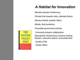 A Habitat for Innovation
Results-oriented meritocracy.

Climate that rewards risks, tolerates failure

Strong markets (capital, labor)
Mobile, fluid workforce

Favorable government policies

University-industry collaboration
Specialized infrastructure (venture funding,
lawyers, executive search, accountancies)
Quality of life
Cluster effect
 