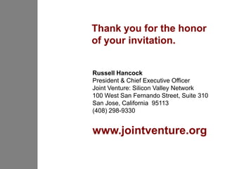 Thank you for the honor
of your invitation.


Russell Hancock
President & Chief Executive Officer
Joint Venture: Silicon Valley Network
100 West San Fernando Street, Suite 310
San Jose, California 95113
(408) 298-9330


www.jointventure.org
 