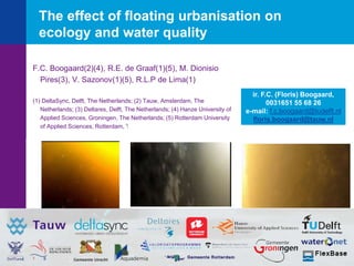 The effect of floating urbanisation on
ecology and water quality
F.C. Boogaard(2)(4), R.E. de Graaf(1)(5), M. Dionisio
Pires(3), V. Sazonov(1)(5), R.L.P de Lima(1)
(1) DeltaSync, Delft, The Netherlands; (2) Tauw, Amsterdam, The
Netherlands; (3) Deltares, Delft, The Netherlands; (4) Hanze University of
Applied Sciences, Groningen, The Netherlands; (5) Rotterdam University
of Applied Sciences, Rotterdam, The Netherlands
ir. F.C. (Floris) Boogaard,
0031651 55 68 26
e-mail: f.c.boogaard@tudelft.nl
floris.boogaard@tauw.nl
 