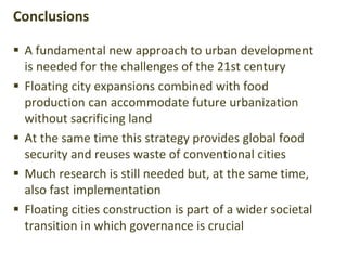  A fundamental new approach to urban development
is needed for the challenges of the 21st century
 Floating city expansions combined with food
production can accommodate future urbanization
without sacrificing land
 At the same time this strategy provides global food
security and reuses waste of conventional cities
 Much research is still needed but, at the same time,
also fast implementation
 Floating cities construction is part of a wider societal
transition in which governance is crucial
Conclusions
 