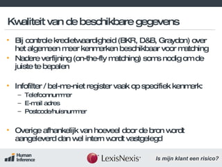 Kwaliteit van de beschikbare gegevens Bij controle kredietwaardigheid (BKR, D&B, Graydon) over het algemeen meer kenmerken beschikbaar voor matching Nadere verfijning (on-the-fly matching) soms nodig om de juiste te bepalen Infofilter / bel-me-niet register vaak op specifiek kenmerk: Telefoonnummer E-mail adres Postcode/huisnummer Overige afhankelijk van hoeveel door de bron wordt aangeleverd dan wel intern wordt vastgelegd 