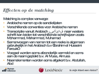 Effecten op de matching Matching is complex vanwege:  Arabische namen op de sanctielijsten Verschillende conventies voor Arabische namen Transcriptie vanuit Arabisch  ڦکێگڝڗ   naar westers schrift kan leiden tot verschillende schrijfwijzen zoals Mohammed, Mahammed, Muhamad Samenvoegen van namen tot een reeks is algemeen gebruikelijk in het Arabisch b.v “Ibrahim el Husseini Farouk” Voegsel worden soms afzonderlijk vermeld en soms aan de naam geplakt b.v. Al Musa, Almusa Naamelementen worden soms afgekort b.v. Abdullah, Abd 