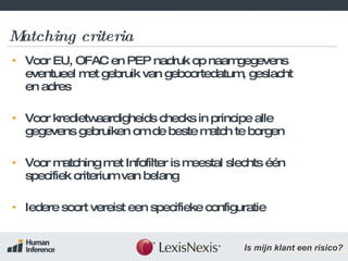 Matching criteria Voor EU, OFAC en PEP nadruk op naamgegevens eventueel met gebruik van geboortedatum, geslacht en adres Voor kredietwaardigheids checks in principe alle gegevens gebruiken om de beste match te borgen Voor matching met Infofilter is meestal slechts één specifiek criterium van belang Iedere soort vereist een specifieke configuratie 