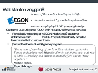 is one of the world's leading listed life insurance   companies ranked by market capitalization and assets, employing27.000 people globally. Customer Due Diligence (CDD) with HIquality software & services Periodically matching of AEGON Nederland’s customer database(s) with  the EU-freeze list to identify possible terrorists in their customer base Part of Customer Due Diligence program “ The results of matching of our 11 million relations against the European database with HIquality Identify are impressive: a hit rate of 0,025%, resulting in a minimum manual effort, and no “false negatives”!   Marieke Fieten,  Project Manager Wat klanten zeggen… 