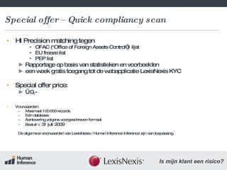 Special offer – Quick compliancy scan HI Precision matching tegen  OFAC ("Office of Foreign Assets Control“)  lijst EU freeze list PEP list Rapportage op basis van statistieken en voorbeelden een week gratis toegang tot de webapplicatie LexisNexis KYC Special offer price:  €  0,- Voorwaarden: Maximaal 100.000 records Eén database Aanlevering volgens voorgeschreven formaat Besluit  < 31 juli 2009 De algemene voorwaarden van LexisNexis / Human Inference Inference zijn van toepassing 
