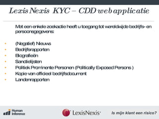 LexisNexis KYC – CDD webapplicatie Met een enkele zoekactie heeft u toegang tot wereldwijde bedrijfs- en persoonsgegevens:  (Negatief) Nieuws Bedrijfsrapporten  Biografieën Sanctielijsten Politiek Prominente Personen ( Politically Exposed Persons  ) Kopie van officieel bedrijfsdocument Landenrapporten 
