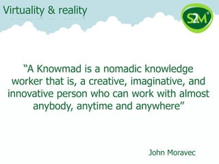 Virtuality & reality




    “A Knowmad is a nomadic knowledge
  worker that is, a creative, imaginative, and
 innovative person who can work with almost
      anybody, anytime and anywhere”



                                John Moravec
 