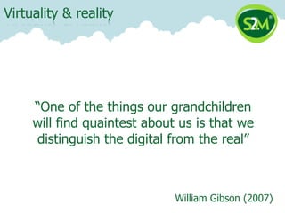Virtuality & reality




     “One of the things our grandchildren
     will find quaintest about us is that we
     distinguish the digital from the real”



                              William Gibson (2007)
 
