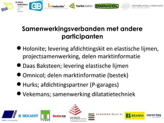 Samenwerkingsverbanden met andere
            participanten
 Holonite; levering afdichtingskit en elastische lijmen,
  projectsamenwerking, delen marktinformatie
 Daas Baksteen; levering elastische lijmen
 Omnicol; delen marktinformatie (bestek)
 Hurks; afdichtingspartner (P-garages)
 Vekemans; samenwerking dilatatietechniek
 