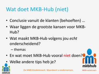 Wat doet MKB-Hub (niet)
• Conclusie vanuit de klanten (behoeften) …
• Waar liggen de grootste kansen voor MKB-
  Hub?
• Wat maakt MKB-Hub volgens jou echt
  onderscheidend?
  – themas
• En wat moet MKB-Hub vooral niet doen?
• Welke andere tips heb je?
         De MKB-Kredietcoach. Waardeert u ondernemen.
 