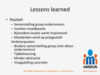 Lessons learned
• Positief:
   – Samenstelling groep ondernemers
   – Inzetten moodboards
   – Bijzondere locatie werkt inspirerend
   – Meedenken werd op prijsgesteld
   Verbeterpunten:
   - Bredere samenstelling groep (niet alleen
     ondernemers)
   - Tijdbeheersing
   - Minder abstractie
   - Vraagstelling concreter

              De MKB-Kredietcoach. Waardeert u ondernemen.
 