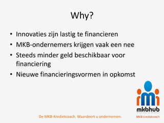 Why?
• Innovaties zijn lastig te financieren
• MKB-ondernemers krijgen vaak een nee
• Steeds minder geld beschikbaar voor
  financiering
• Nieuwe financieringsvormen in opkomst




         De MKB-Kredietcoach. Waardeert u ondernemen.
 