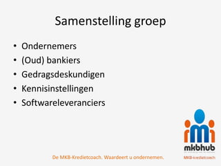 Samenstelling groep
•   Ondernemers
•   (Oud) bankiers
•   Gedragsdeskundigen
•   Kennisinstellingen
•   Softwareleveranciers




           De MKB-Kredietcoach. Waardeert u ondernemen.
 
