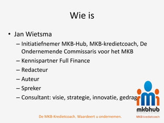 Wie is
• Jan Wietsma
  – Initiatiefnemer MKB-Hub, MKB-kredietcoach, De
    Ondernemende Commissaris voor het MKB
  – Kennispartner Full Finance
  – Redacteur
  – Auteur
  – Spreker
  – Consultant: visie, strategie, innovatie, gedrag

          De MKB-Kredietcoach. Waardeert u ondernemen.
 