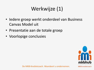 Werkwijze (1)
• Iedere groep werkt onderdeel van Business
  Canvas Model uit
• Presentatie aan de totale groep
• Voorlopige conclusies




         De MKB-Kredietcoach. Waardeert u ondernemen.
 