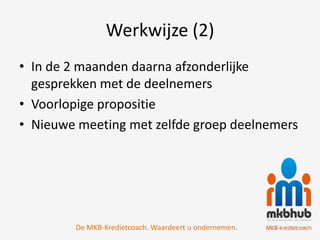Werkwijze (2)
• In de 2 maanden daarna afzonderlijke
  gesprekken met de deelnemers
• Voorlopige propositie
• Nieuwe meeting met zelfde groep deelnemers




        De MKB-Kredietcoach. Waardeert u ondernemen.
 