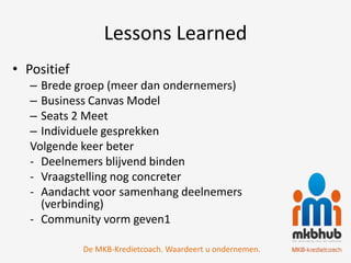 Lessons Learned
• Positief
   – Brede groep (meer dan ondernemers)
   – Business Canvas Model
   – Seats 2 Meet
   – Individuele gesprekken
   Volgende keer beter
   - Deelnemers blijvend binden
   - Vraagstelling nog concreter
   - Aandacht voor samenhang deelnemers
     (verbinding)
   - Community vorm geven1

             De MKB-Kredietcoach. Waardeert u ondernemen.
 