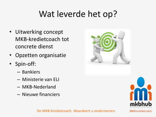 Wat leverde het op?
• Uitwerking concept
  MKB-kredietcoach tot
  concrete dienst
• Opzetten organisatie
• Spin-off:
  –   Bankiers
  –   Ministerie van ELI
  –   MKB-Nederland
  –   Nieuwe financiers


             De MKB-Kredietcoach. Waardeert u ondernemen.
 