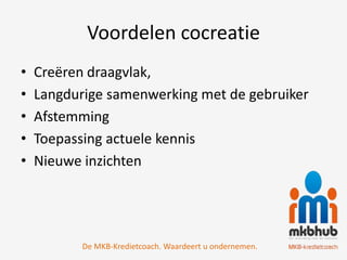 Voordelen cocreatie
•   Creëren draagvlak,
•   Langdurige samenwerking met de gebruiker
•   Afstemming
•   Toepassing actuele kennis
•   Nieuwe inzichten




           De MKB-Kredietcoach. Waardeert u ondernemen.
 