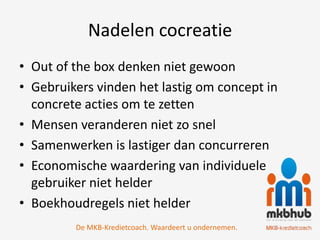 Nadelen cocreatie
• Out of the box denken niet gewoon
• Gebruikers vinden het lastig om concept in
  concrete acties om te zetten
• Mensen veranderen niet zo snel
• Samenwerken is lastiger dan concurreren
• Economische waardering van individuele
  gebruiker niet helder
• Boekhoudregels niet helder
         De MKB-Kredietcoach. Waardeert u ondernemen.
 
