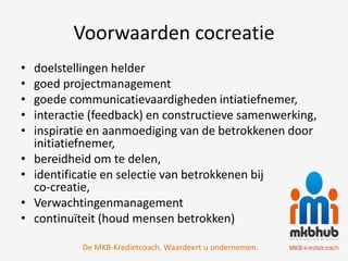 Voorwaarden cocreatie
•   doelstellingen helder
•   goed projectmanagement
•   goede communicatievaardigheden intiatiefnemer,
•   interactie (feedback) en constructieve samenwerking,
•   inspiratie en aanmoediging van de betrokkenen door
    initiatiefnemer,
•   bereidheid om te delen,
•   identificatie en selectie van betrokkenen bij
    co-creatie,
•   Verwachtingenmanagement
•   continuïteit (houd mensen betrokken)

            De MKB-Kredietcoach. Waardeert u ondernemen.
 