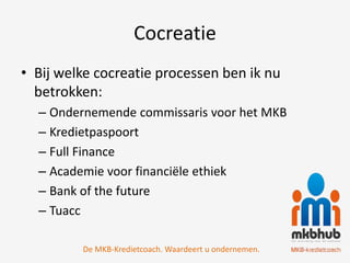Cocreatie
• Bij welke cocreatie processen ben ik nu
  betrokken:
  – Ondernemende commissaris voor het MKB
  – Kredietpaspoort
  – Full Finance
  – Academie voor financiële ethiek
  – Bank of the future
  – Tuacc

         De MKB-Kredietcoach. Waardeert u ondernemen.
 