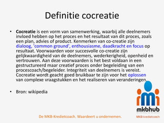 Definitie cocreatie
• Cocreatie is een vorm van samenwerking, waarbij alle deelnemers
  invloed hebben op het proces en het resultaat van dit proces, zoals
  een plan, advies of product. Kenmerken van co-creatie zijn
  dialoog, 'common ground', enthousiasme, daadkracht en focus op
  resultaat. Voorwaarden voor succesvolle co-creatie zijn
  gelijkwaardigheid van de deelnemers, wederkerigheid, openheid en
  vertrouwen. Aan deze voorwaarden is het best voldaan in een
  gestructureerd maar creatief proces onder begeleiding van een
  procescoach/begeleider. Integriteit van deelnemers is vereist.
  Cocreatie wordt geacht goed bruikbaar te zijn voor het oplossen
  van complexe vraagstukken en het realiseren van veranderingen.

• Bron: wikipedia



             De MKB-Kredietcoach. Waardeert u ondernemen.
 
