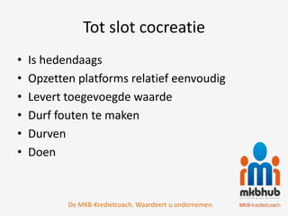 Tot slot cocreatie
•   Is hedendaags
•   Opzetten platforms relatief eenvoudig
•   Levert toegevoegde waarde
•   Durf fouten te maken
•   Durven
•   Doen


           De MKB-Kredietcoach. Waardeert u ondernemen.
 