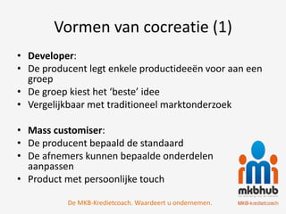 Vormen van cocreatie (1)
• Developer:
• De producent legt enkele productideeën voor aan een
  groep
• De groep kiest het ‘beste’ idee
• Vergelijkbaar met traditioneel marktonderzoek

• Mass customiser:
• De producent bepaald de standaard
• De afnemers kunnen bepaalde onderdelen
  aanpassen
• Product met persoonlijke touch

          De MKB-Kredietcoach. Waardeert u ondernemen.
 