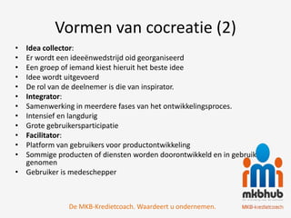 Vormen van cocreatie (2)
• Idea collector:
• Er wordt een ideeënwedstrijd oid georganiseerd
• Een groep of iemand kiest hieruit het beste idee
• Idee wordt uitgevoerd
• De rol van de deelnemer is die van inspirator.
• Integrator:
• Samenwerking in meerdere fases van het ontwikkelingsproces.
• Intensief en langdurig
• Grote gebruikersparticipatie
• Facilitator:
• Platform van gebruikers voor productontwikkeling
• Sommige producten of diensten worden doorontwikkeld en in gebruik
  genomen
• Gebruiker is medeschepper



              De MKB-Kredietcoach. Waardeert u ondernemen.
 