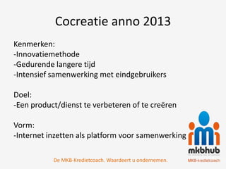 Cocreatie anno 2013
Kenmerken:
-Innovatiemethode
-Gedurende langere tijd
-Intensief samenwerking met eindgebruikers

Doel:
-Een product/dienst te verbeteren of te creëren

Vorm:
-Internet inzetten als platform voor samenwerking

           De MKB-Kredietcoach. Waardeert u ondernemen.
 