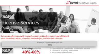 Our service offerings provide in-depth analysis and best-in-class review of high risk
areas like Indirect Access, Extended Soware Rights, and Non-SAP contracts.
SAP
License Services
Effective Entitlement Position
(EEP)
Cost Savings Likelihood
40%-60%
• Comprehensive Entitlement & Maintenance Baseline.
• Commercial & Security Risk Review.
• No 3rd party Tools Required.
 