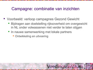 Campagne: combinatie van inzichten
 Voorbeeld: verloop campagnes Gezond Gewicht
 Bijdragen aan doelstelling rijksoverheid om overgewicht
in NL onder volwassenen niet verder te laten stijgen
 In nauwe samenwerking met lokale partners
 Ontwikkeling en uitvoering
 