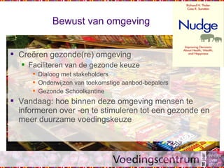 Bewust van omgeving
 Creëren gezonde(re) omgeving
 Faciliteren van de gezonde keuze
 Dialoog met stakeholders
 Onderwijzen van toekomstige aanbod-bepalers
 Gezonde Schoolkantine
 Vandaag: hoe binnen deze omgeving mensen te
informeren over -en te stimuleren tot een gezonde en
meer duurzame voedingskeuze
 