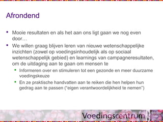 Afrondend
 Mooie resultaten en als het aan ons ligt gaan we nog even
door…
 We willen graag blijven leren van nieuwe wetenschappelijke
inzichten (zowel op voedingsinhoudelijk als op sociaal
wetenschappelijk gebied) en learnings van campagneresultaten,
om de uitdaging aan te gaan om mensen te
 Informeren over en stimuleren tot een gezonde en meer duurzame
voedingskeuze
 En ze praktische handvatten aan te reiken die hen helpen hun
gedrag aan te passen (“eigen verantwoordelijkheid te nemen”)
 