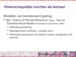 Wetenschappelijke inzichten als leidraad
Modellen van beredeneerd gedrag
 Bijv. Theory of Planned Behaviour (Ajzen, 1988) en
Transtheoretical Model (Prochaska & DiClimenti, 1984)
 Attitudeverandering
 Waargenomen controle + sociale norm
 Informatie aanpassen op stadium waarin doelgroep zich
bevindt
 
