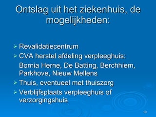 Ontslag uit het ziekenhuis, de mogelijkheden: Revalidatiecentrum CVA herstel afdeling verpleeghuis: Bornia Herne, De Batting, Berchhiem, Parkhove, Nieuw Mellens Thuis, eventueel met thuiszorg Verblijfsplaats verpleeghuis of verzorgingshuis  