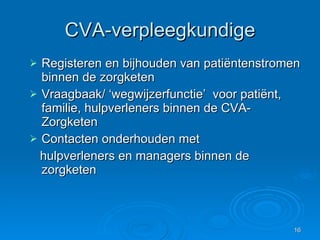 CVA-verpleegkundige Registeren en bijhouden van patiëntenstromen binnen de zorgketen Vraagbaak/ ‘wegwijzerfunctie’  voor patiënt, familie, hulpverleners binnen de CVA-Zorgketen Contacten onderhouden met hulpverleners en managers binnen de  zorgketen 