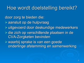 Hoe wordt doelstelling bereikt? door zorg te bieden die: aansluit op de hulpvraag  uitgevoerd door deskundige medewerkers  die zich op verschillende plaatsen in de CVA-Zorgketen bevinden  waarbij sprake is van een goede onderlinge afstemming en samenwerking 