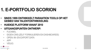 1. E-PORTFOLIO SCORION
• SINDS 1999 ONTWIKKELT PARANTION TOOLS OP HET
GEBIED VAN TALENTONTWIKKELING
• HUIDIGE PLATFORM VANAF 2010
• UITGANGSPUNTEN ONTWERP:
• FLEXIBEL
• EIGEN CMS (ZELF FORMULIEREN EN DASHBOARDS)
• OPEN: IM- EN EXPORTDATA
• APP
• VEILIG
16-3-2016 4
 