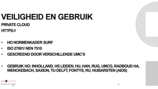 VEILIGHEID EN GEBRUIK
PRIVATE CLOUD
HTTPS://
• HO NORMENKADER SURF
• ISO 27001/ NEN 7510
• GESCREEND DOOR VERSCHILLENDE UMC’S
• GEBRUIK HO: INHOLLAND, HS LEIDEN, HU, HAN, RUG, UMCG, RADBOUD HA,
WENCKEBACH, SAXION, TU DELFT, FONTYS, RU, HUISARSTEN (AIOS)
8
 