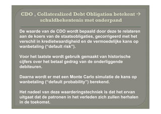 De waarde van de CDO wordt bepaald door deze te relateren
aan de koers van de staatsobligaties, gecorrigeerd met het
verschil in kredietwaardigheid en de vermoedelijke kans op
wanbetaling (“default risk”).

Voor het laatste wordt gebruik gemaakt van historische
cijfers over het betaal gedrag van de onderliggende
debiteuren.

Daarna wordt er met een Monte Carlo simulatie de kans op
wanbetaling (“default probability”) berekend.

Het nadeel van deze waarderingstechniek is dat het ervan
uitgaat dat de patronen in het verleden zich zullen herhalen
in de toekomst.
 