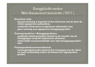 Execution only:
 • dienstverlening is beperkt tot het uitvoeren van de door de
   cliënt opgegeven opdrachten;
 • aanbieder biedt geen of algemene informatie aan;
 • geen toetsing aan opgegeven beleggingsprofiel.

Vermogensadvies / Beleggingsadvies:
 • aanbieder biedt periodiek inzicht in de waarde van de
   beleggingen en geeft (algemene) adviezen;
 • cliënt blijft verantwoordelijk voor zijn beleggingsprofiel/-
   mix.
Vermogensbeheerovereenkomst:
 • vermogensbeheerder beheert het vermogen van de cliënt
   en voert zelfstandig orders uit binnen het afgesproken
   profiel.
 