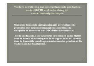 Complexe financiele instrumenten zijn gestructureerde
producten met volgende kenmerken: securitiseerde
obligaties en structuren met OTC derivaat constructie.

Het is noodzakelijk om informatie in te winnen onder MiFID
over de kennis en ervaring van de belegger en er zal telkens
door de financiële instellingen moeten worden gekeken of die
voldoen aan het klantprofiel.
 