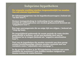 De volgende condities werden vergemakkelijkt ten aanzien
    van een nieuwe hypotheken:
•   De inkomensgegevens van de hypotheekaanvragers ( bekent als
    “no doc loan”).
•   Grotere leningenbedrag in verhouding tot het onderpand,
    waarbij de aankoopkosten ook werden gefinancierd (bekend als
    “piggyback loan”).
•   Een lage aanvangsrente die na enige tijd zou stijgen. ( bekend als
    “step-up loan).
•   De mogelijkheid gedurende de eerste periode de rente slechts
    gedeeltelijk te betalen, en het niet-betaalde deel aan de
    hoofdsom toe te voegen (bekend als “negative amortization
    loan”).
•   Veel van de hypotheken die werden verstrekt aan deze groep
    minder kredietwaardige cliënten werden verstrekt met een
    variabele rente (“adjustable rate mortgage”).
•   In die periode werden in de VS hypotheken verstrekt met rente
    condities de maximaal 2 jaar konden worden vastgezet en
    daarna werden de rentes herzien.
 