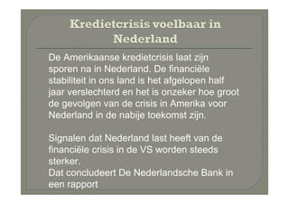 De Amerikaanse kredietcrisis laat zijn
sporen na in Nederland. De financiële
stabiliteit in ons land is het afgelopen half
jaar verslechterd en het is onzeker hoe groot
de gevolgen van de crisis in Amerika voor
Nederland in de nabije toekomst zijn.

Signalen dat Nederland last heeft van de
financiële crisis in de VS worden steeds
sterker.
Dat concludeert De Nederlandsche Bank in
een rapport
 